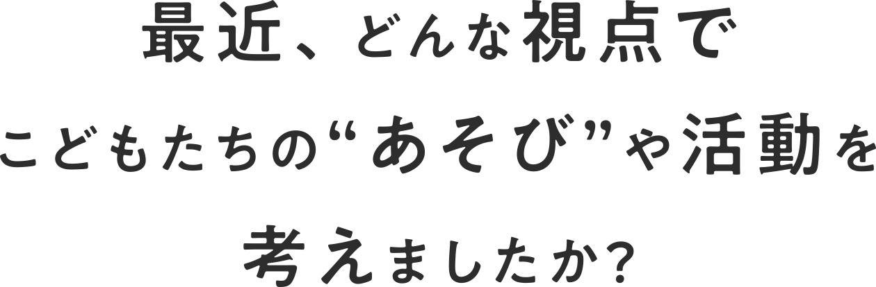 最近、どんな視点でこどもたちの”あそび”や活動を考えましたか