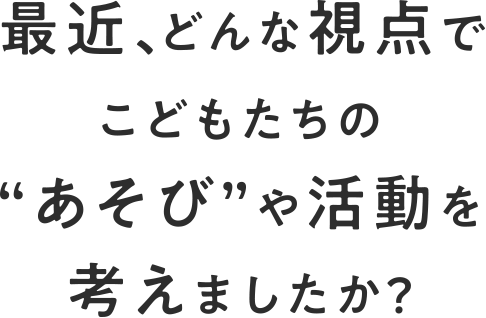 最近、どんな視点でこどもたちの”あそび”や活動を考えましたか