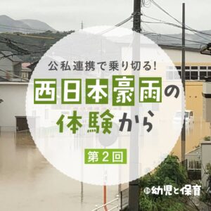 公私連携で乗り切る!~西日本豪雨の体験から~第2回「代替保育で公私が助け合う」