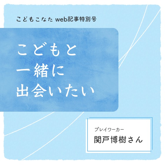 子どもたちにしか見えない風景を、そばで見せてもらう〜こどもと一緒に出会いたい プレイワーカー・関戸博樹さん〜