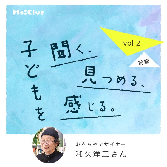 「信じるようになったら、子どもの力が素直に出てくるようになった。」ーおもちゃデザイナー・和久洋三さん―子どもを聞く、見つめる、感じる。Vol.2【前編】