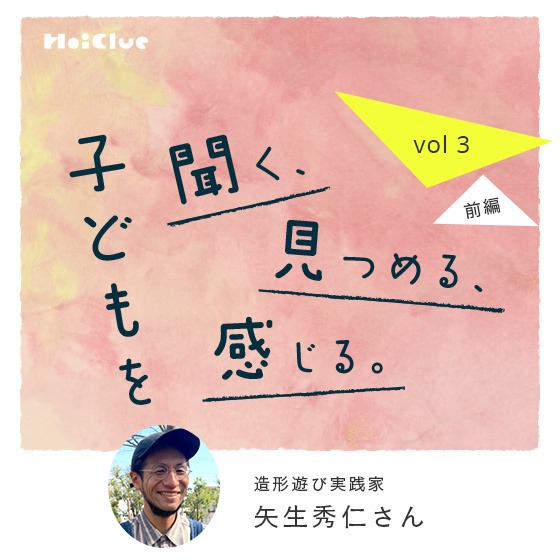 「子どもの内側から『やりたい』が生まれてくることもあれば、目の前にある環境から『やろうかな』が生まれることもある」ー 造形遊び実践家・矢生秀仁さん ―子どもを聞く、見つめる、感じる。Vol.3【前編】