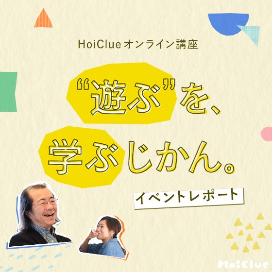 「正しさの中だけでは育たない」生きる力の源泉、見立てる力。〜“遊ぶ”を、学ぶじかん。＜HoiClueオンライン講座イベントレポート＞〜