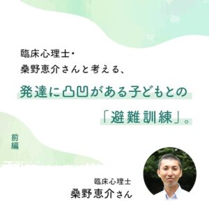 臨床心理士・桑野恵介さんと考える、発達に凸凹がある子どもとの「避難訓練」。(前編)